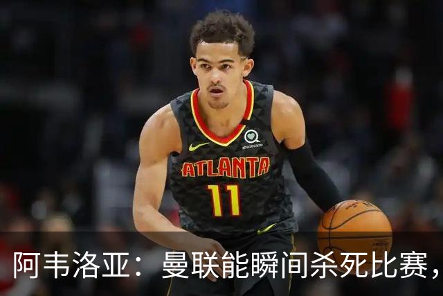 阿韦洛亚：曼联能瞬间杀死比赛，拉什福德库尼亚B费等都喜欢前插
